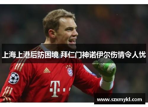 上海上港后防困境 拜仁门神诺伊尔伤情令人忧